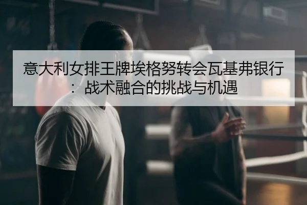 意大利女排王牌埃格努转会瓦基弗银行：战术融合的挑战与机遇
